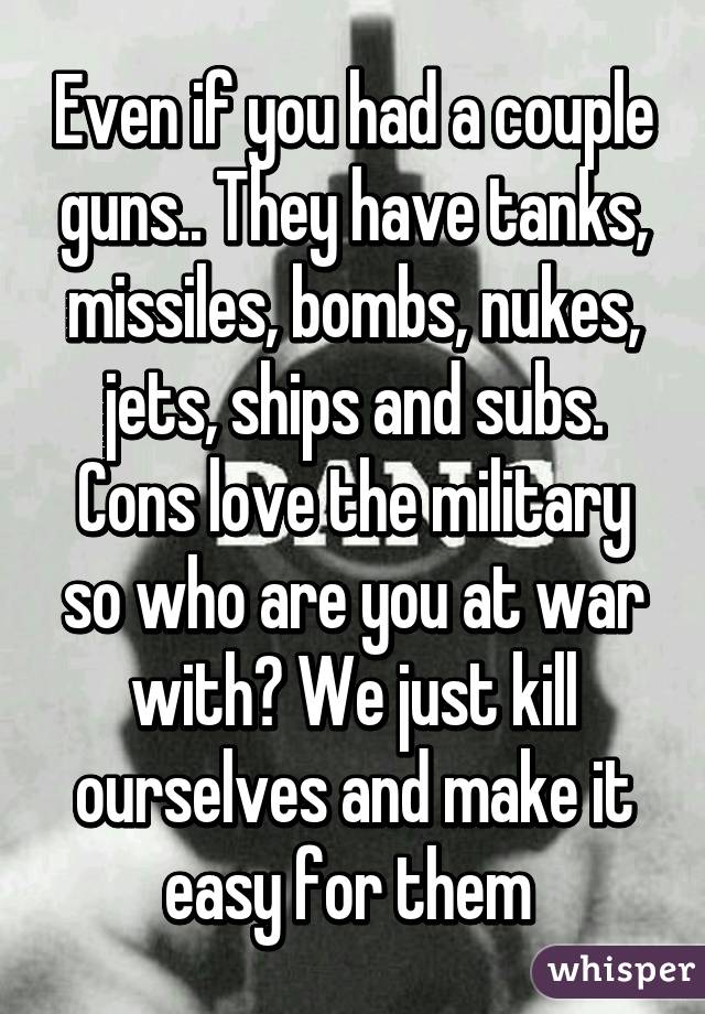 Even if you had a couple guns.. They have tanks, missiles, bombs, nukes, jets, ships and subs. Cons love the military so who are you at war with? We just kill ourselves and make it easy for them 