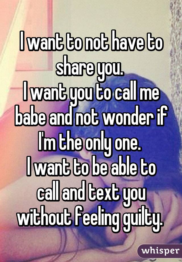 I want to not have to share you. 
I want you to call me babe and not wonder if I'm the only one. 
I want to be able to call and text you without feeling guilty. 