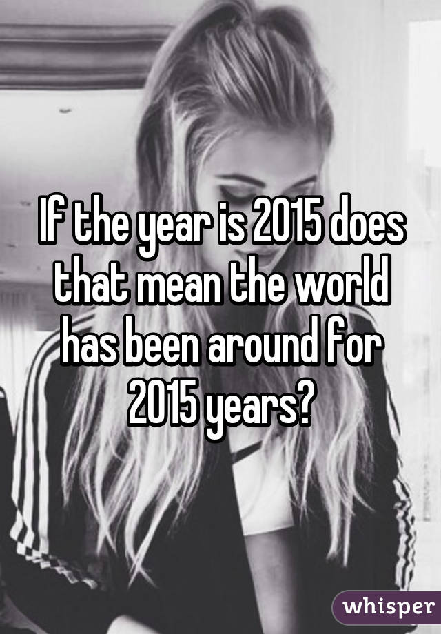 If the year is 2015 does that mean the world has been around for 2015 years?