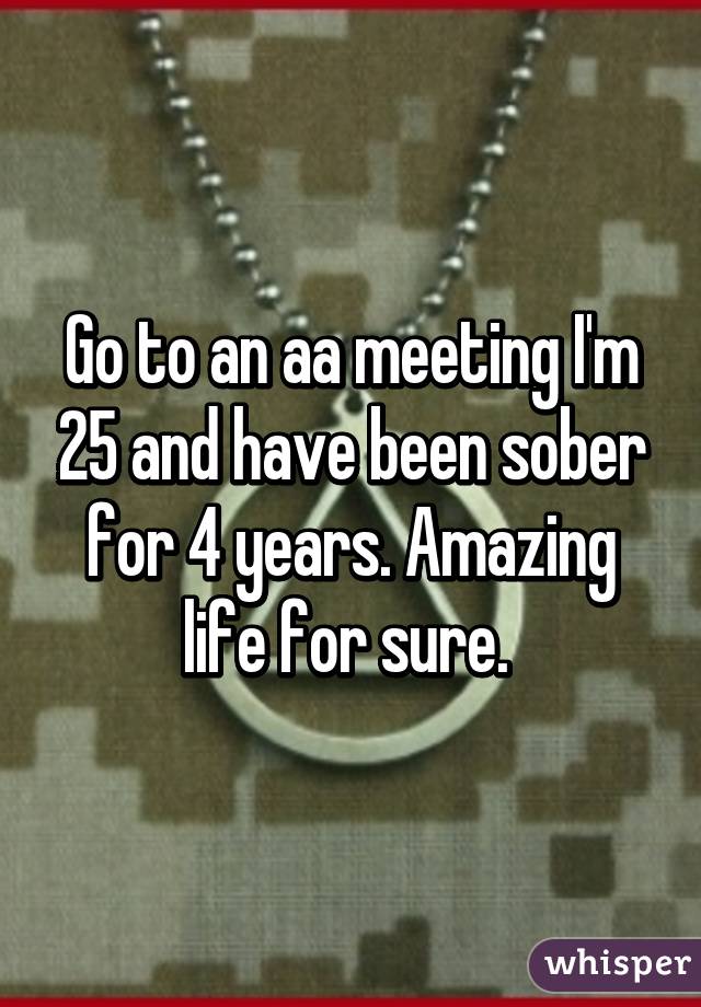 Go to an aa meeting I'm 25 and have been sober for 4 years. Amazing life for sure. 