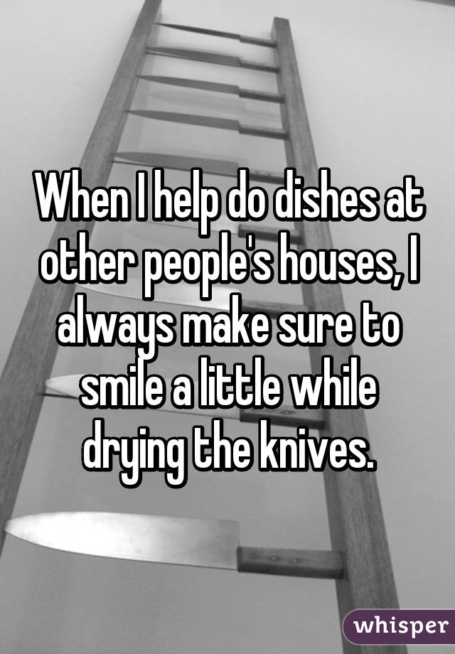 When I help do dishes at other people's houses, I always make sure to smile a little while drying the knives.