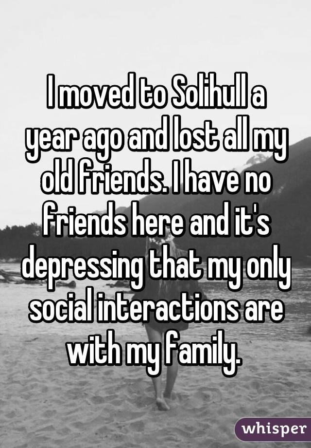 I moved to Solihull a year ago and lost all my old friends. I have no friends here and it's depressing that my only social interactions are with my family. 