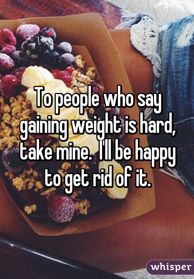 To people who say gaining weight is hard, take mine.  I'll be happy to get rid of it.