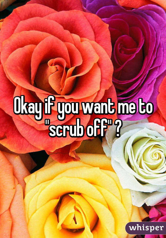 Okay if you want me to "scrub off" 😊