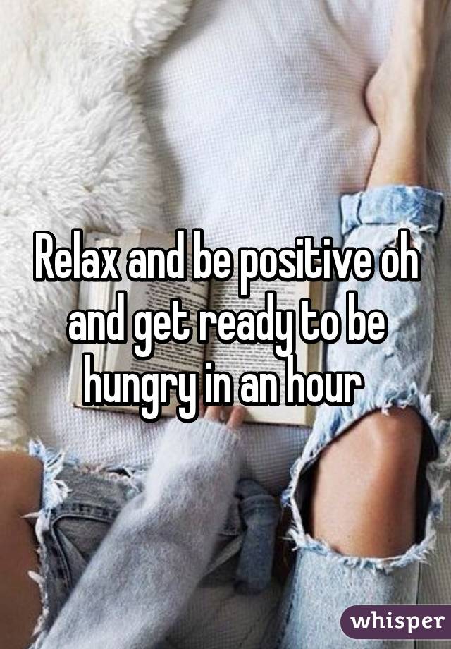 Relax and be positive oh and get ready to be hungry in an hour 