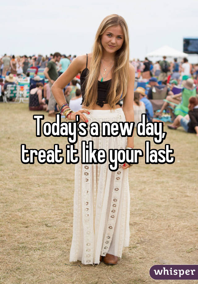 Today's a new day, treat it like your last 