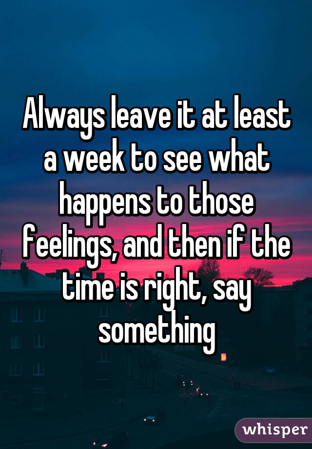 Always leave it at least a week to see what happens to those feelings, and then if the time is right, say something