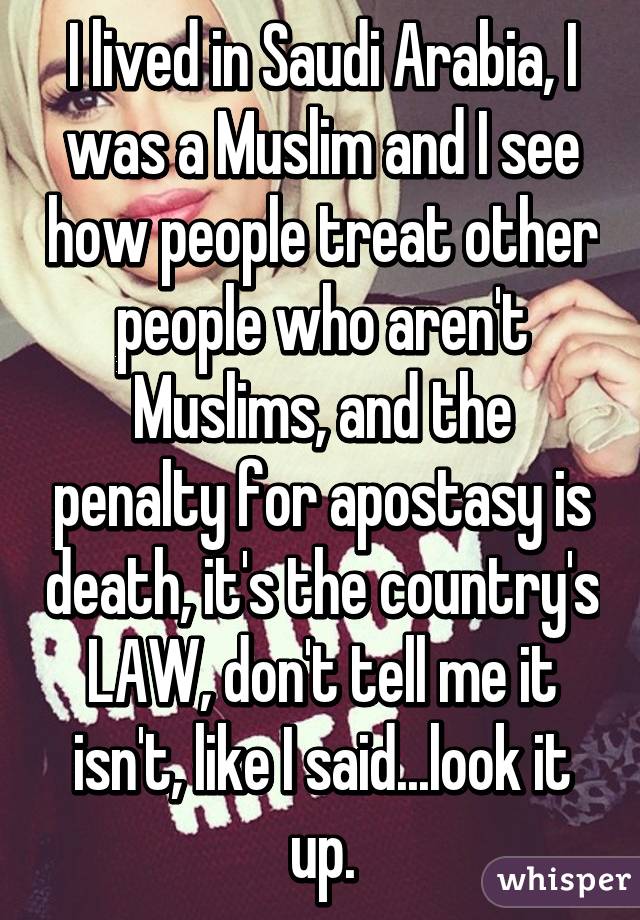 I lived in Saudi Arabia, I was a Muslim and I see how people treat other people who aren't Muslims, and the penalty for apostasy is death, it's the country's LAW, don't tell me it isn't, like I said...look it up.