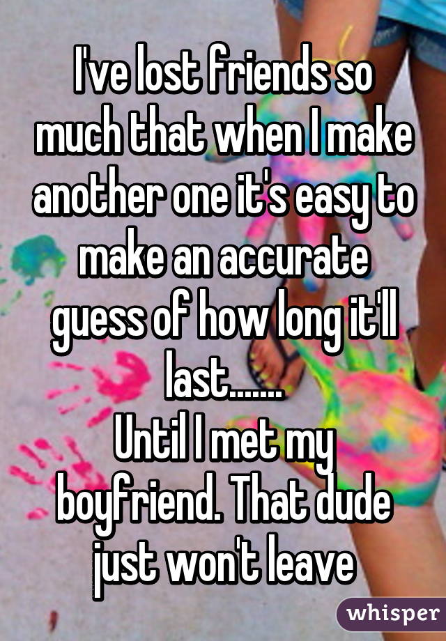 I've lost friends so much that when I make another one it's easy to make an accurate guess of how long it'll last.......
Until I met my boyfriend. That dude just won't leave