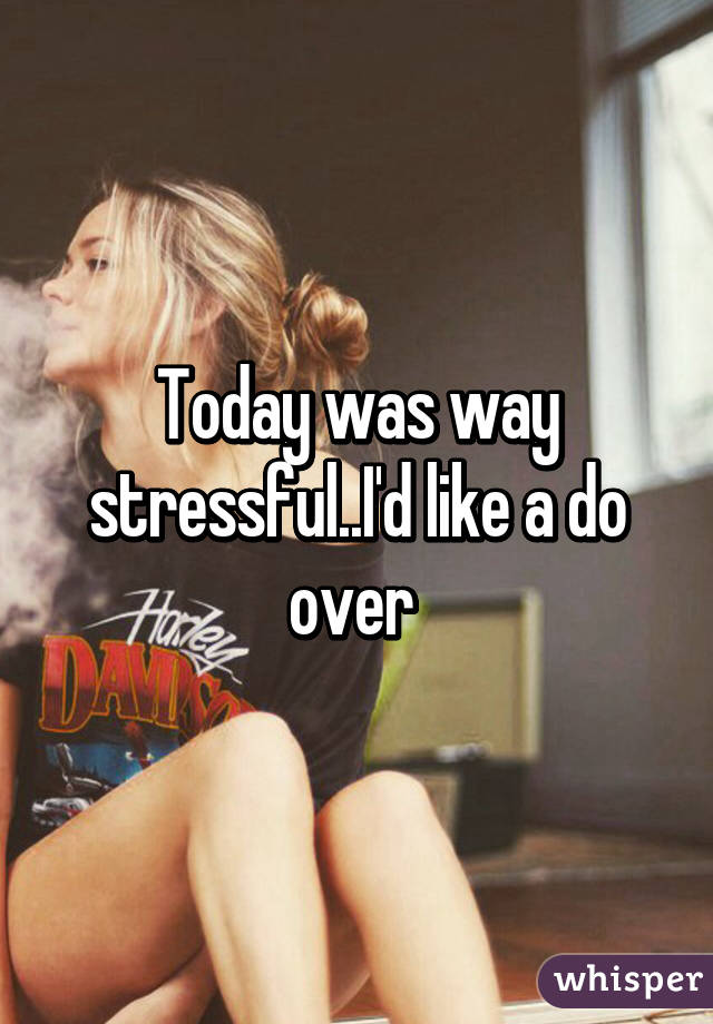 Today was way stressful..I'd like a do over 