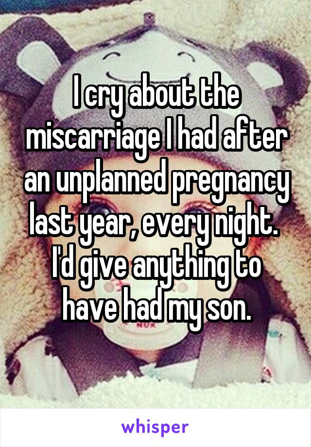 I cry about the miscarriage I had after an unplanned pregnancy last year, every night. 
I'd give anything to have had my son.
