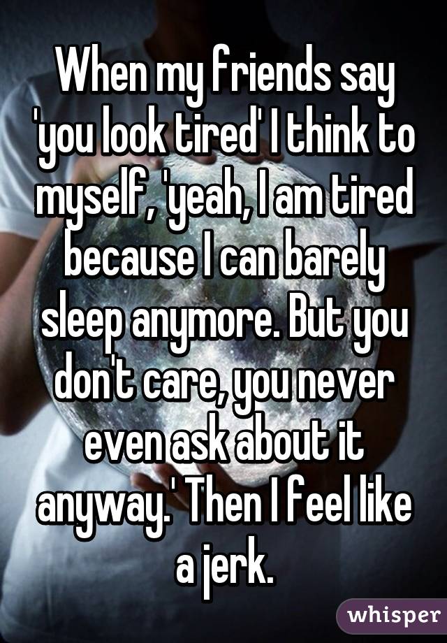 When my friends say 'you look tired' I think to myself, 'yeah, I am tired because I can barely sleep anymore. But you don't care, you never even ask about it anyway.' Then I feel like a jerk.