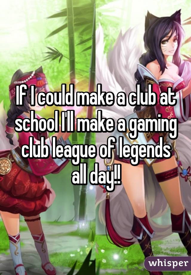 If I could make a club at school I'll make a gaming club league of legends all day!!