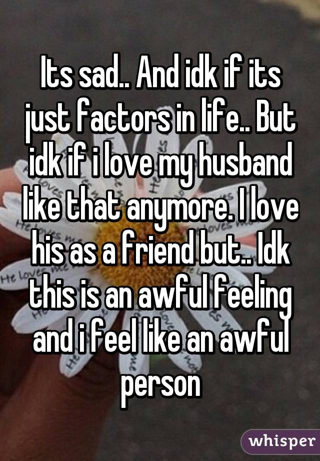 Its sad.. And idk if its just factors in life.. But idk if i love my husband like that anymore. I love his as a friend but.. Idk this is an awful feeling and i feel like an awful person