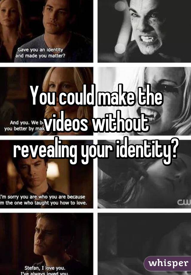 You could make the videos without revealing your identity? 