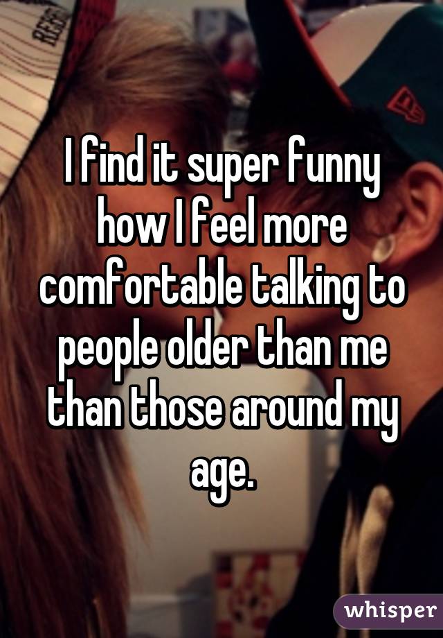 I find it super funny how I feel more comfortable talking to people older than me than those around my age.