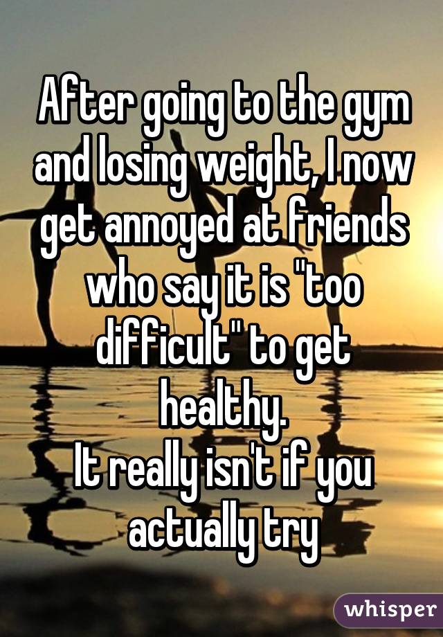 After going to the gym and losing weight, I now get annoyed at friends who say it is "too difficult" to get healthy.
It really isn't if you actually try