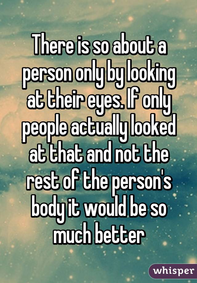 There is so about a person only by looking at their eyes. If only people actually looked at that and not the rest of the person's body it would be so much better