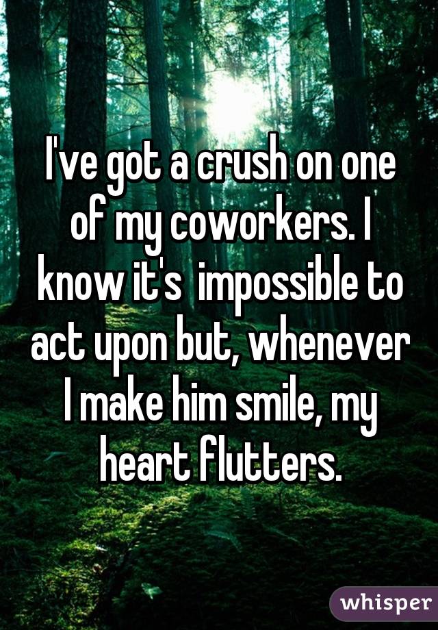 I've got a crush on one of my coworkers. I know it's  impossible to act upon but, whenever I make him smile, my heart flutters.