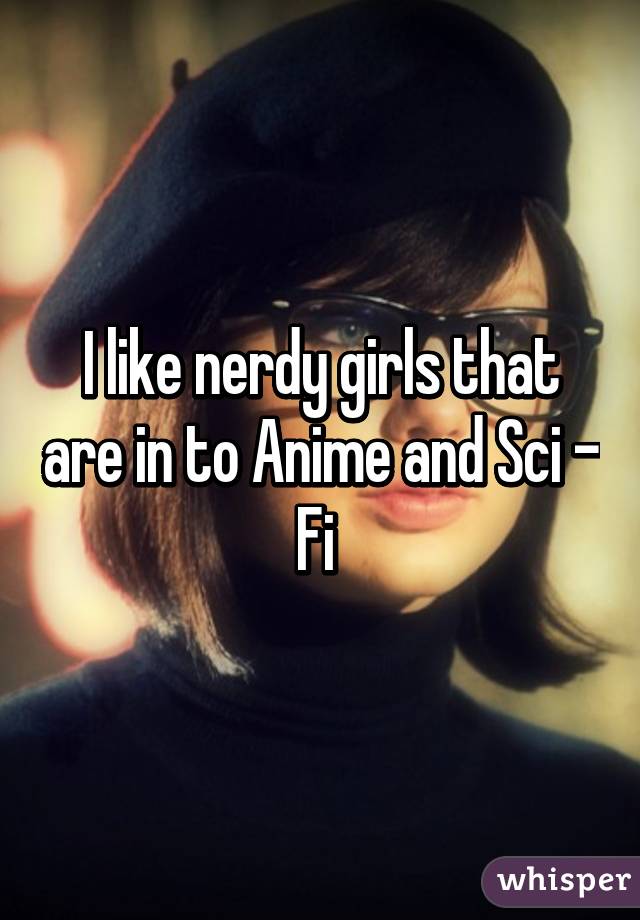 I like nerdy girls that are in to Anime and Sci - Fi 