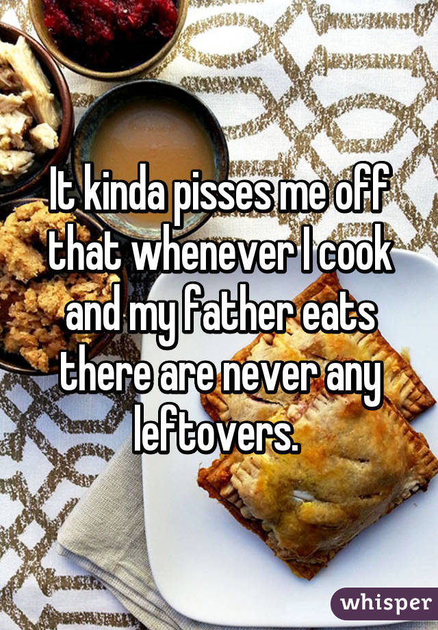 It kinda pisses me off that whenever I cook and my father eats there are never any leftovers. 