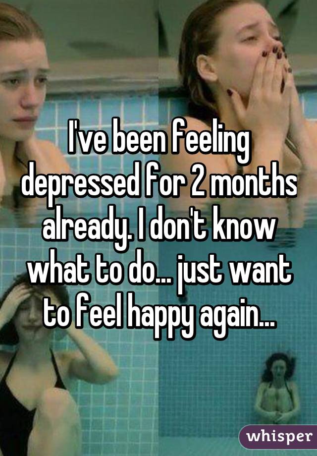 I've been feeling depressed for 2 months already. I don't know what to do... just want to feel happy again...