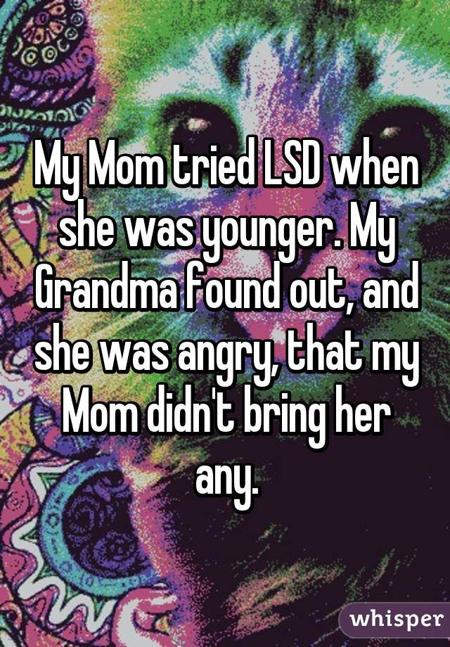 My Mom tried LSD when she was younger. My Grandma found out, and she was angry, that my Mom didn't bring her any.