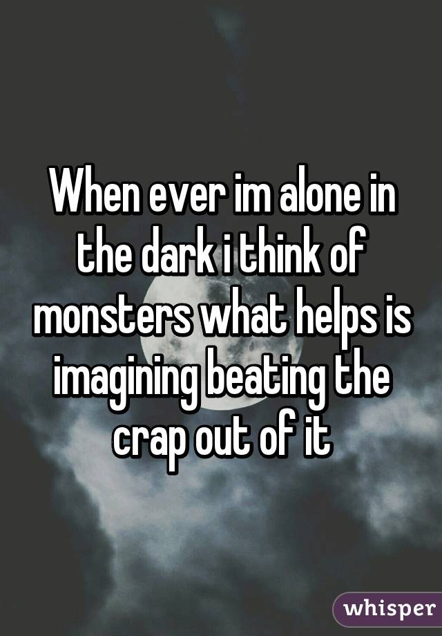 When ever im alone in the dark i think of monsters what helps is imagining beating the crap out of it