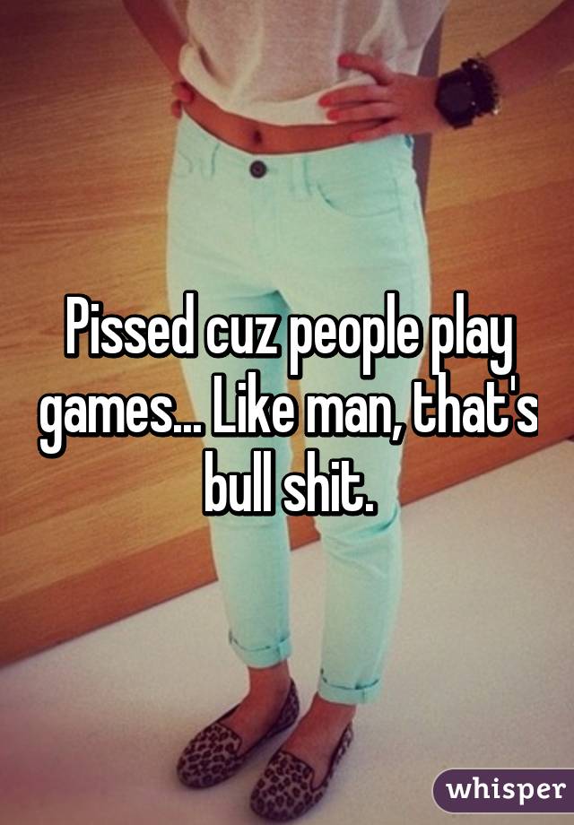 Pissed cuz people play games... Like man, that's bull shit.