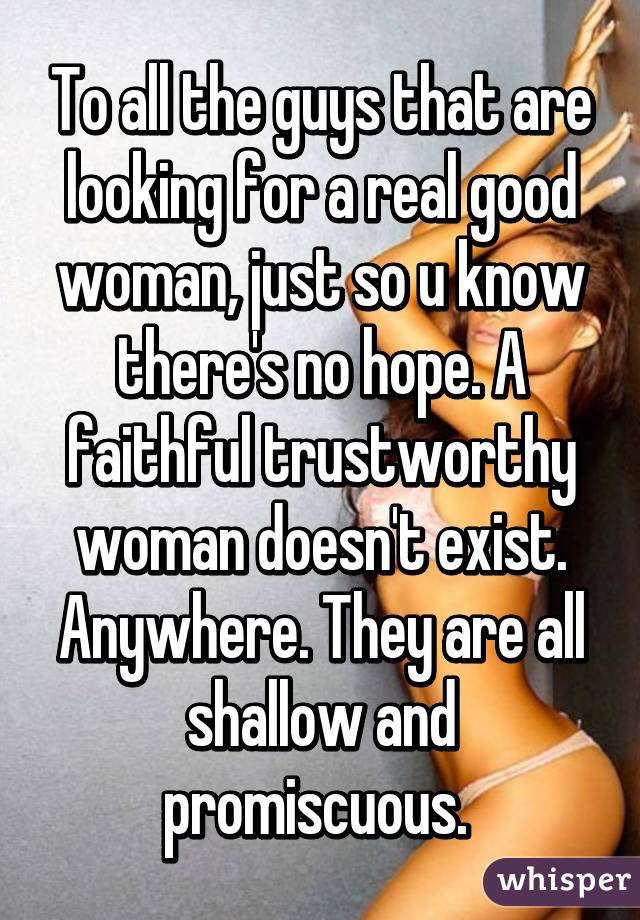 To all the guys that are looking for a real good woman, just so u know there's no hope. A faithful trustworthy woman doesn't exist. Anywhere. They are all shallow and promiscuous. 