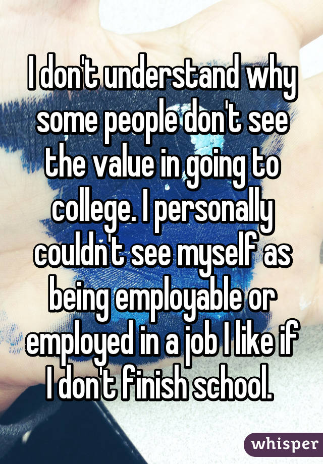 I don't understand why some people don't see the value in going to college. I personally couldn't see myself as being employable or employed in a job I like if I don't finish school. 