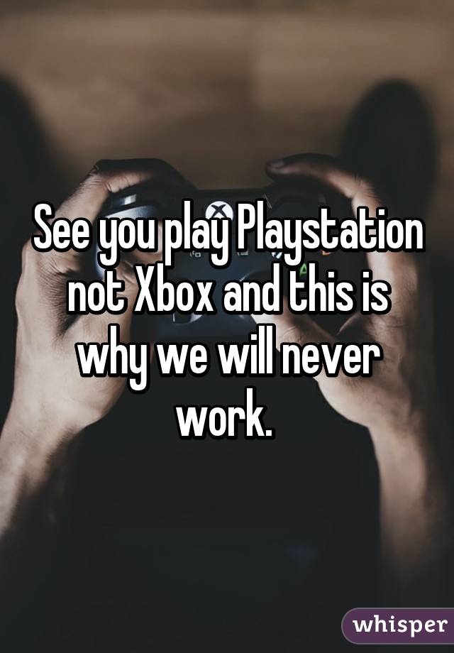 See you play Playstation not Xbox and this is why we will never work. 