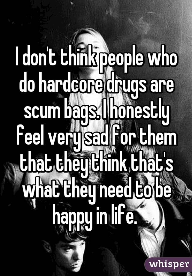 I don't think people who do hardcore drugs are scum bags. I honestly feel very sad for them that they think that's what they need to be happy in life. 