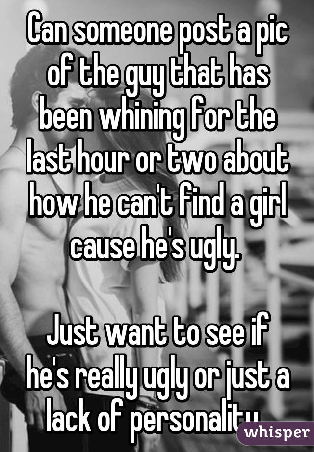 Can someone post a pic of the guy that has been whining for the last hour or two about how he can't find a girl cause he's ugly. 

Just want to see if he's really ugly or just a lack of personality. 