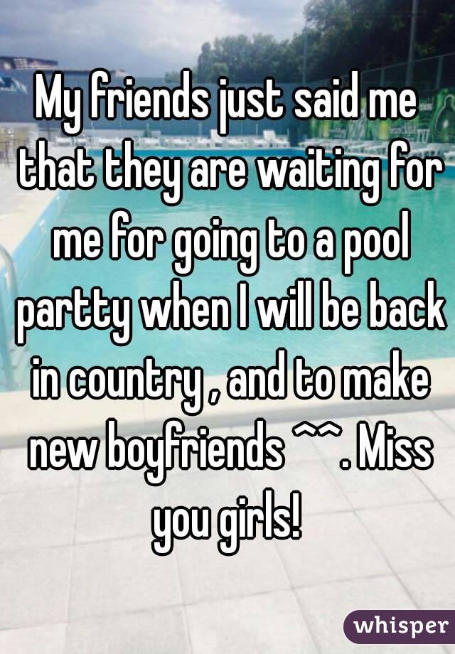 My friends just said me that they are waiting for me for going to a pool partty when I will be back in country , and to make new boyfriends ^^. Miss you girls! 