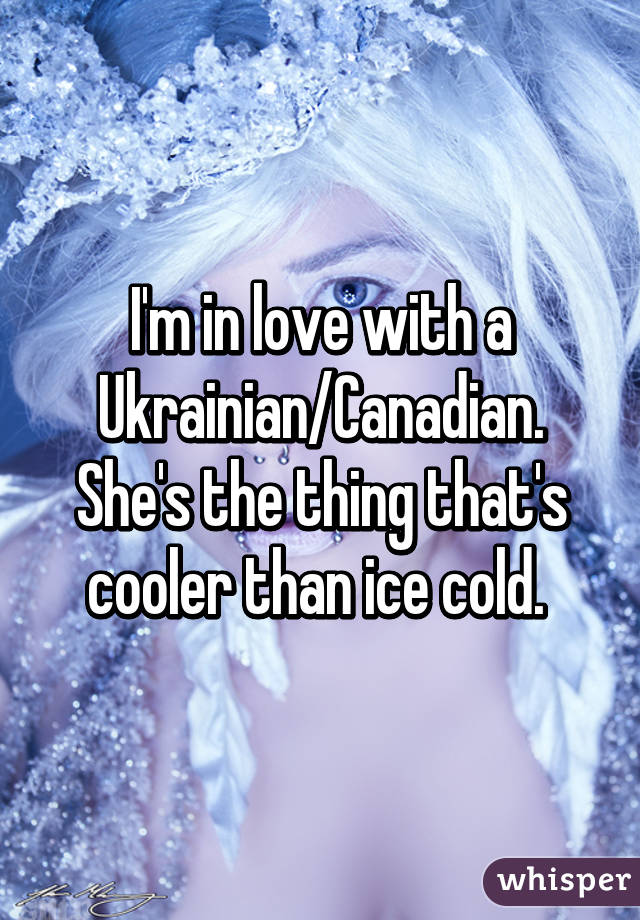 I'm in love with a Ukrainian/Canadian. She's the thing that's cooler than ice cold. 