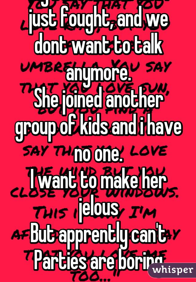 My best friend and i just fought, and we dont want to talk anymore.
She joined another group of kids and i have no one.
I want to make her jelous
But apprently can't
Parties are boring now..