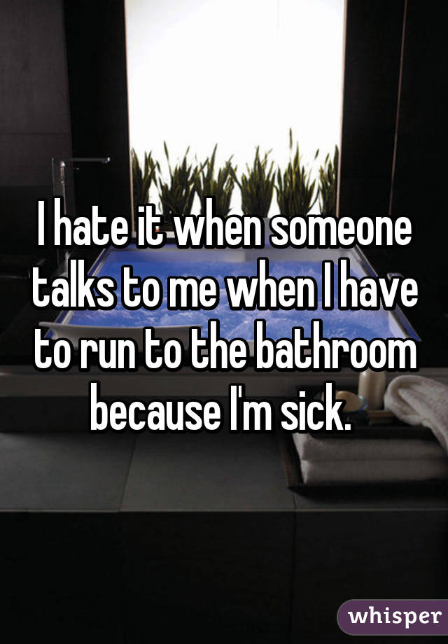 I hate it when someone talks to me when I have to run to the bathroom because I'm sick. 