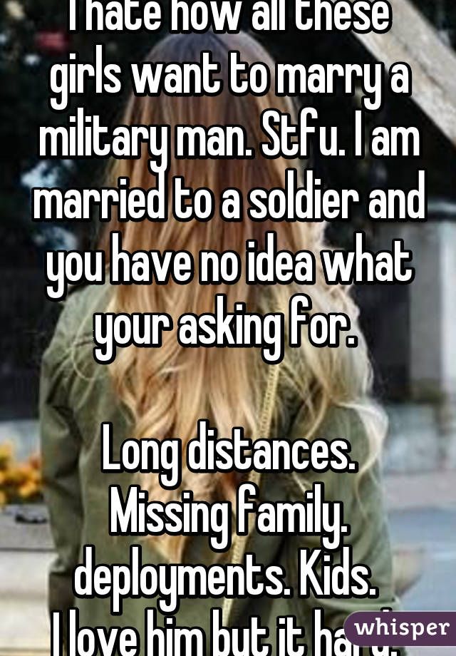 I hate how all these girls want to marry a military man. Stfu. I am married to a soldier and you have no idea what your asking for. 

Long distances. Missing family. deployments. Kids. 
I love him but it hard. 