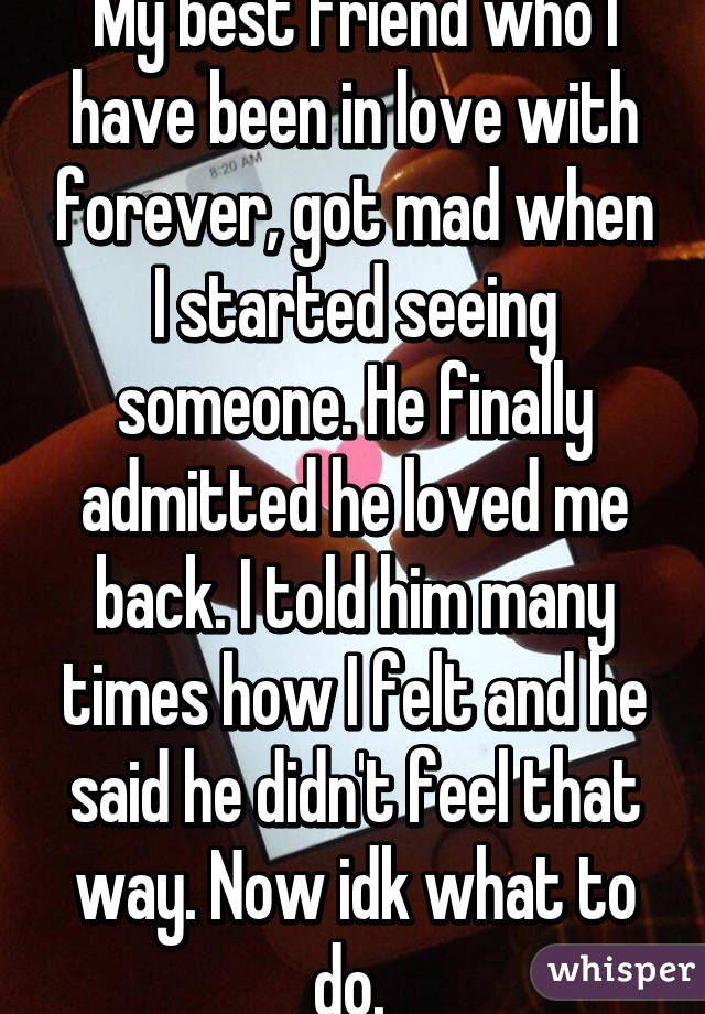 My best friend who I have been in love with forever, got mad when I started seeing someone. He finally admitted he loved me back. I told him many times how I felt and he said he didn't feel that way. Now idk what to do. 