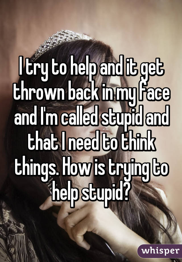 I try to help and it get thrown back in my face and I'm called stupid and that I need to think things. How is trying to help stupid?