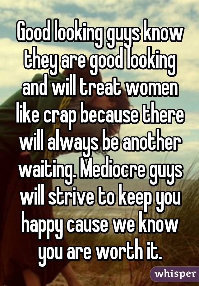 Good looking guys know they are good looking and will treat women like crap because there will always be another waiting. Mediocre guys will strive to keep you happy cause we know you are worth it.