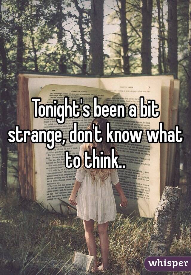 Tonight's been a bit strange, don't know what to think..