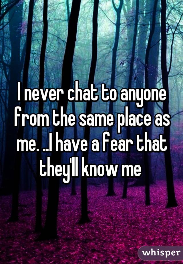 I never chat to anyone from the same place as me. ..I have a fear that they'll know me 