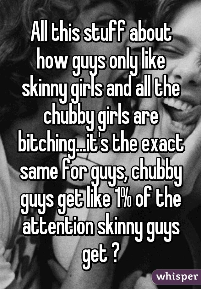 All this stuff about how guys only like skinny girls and all the chubby girls are bitching...it's the exact same for guys, chubby guys get like 1% of the attention skinny guys get 😒