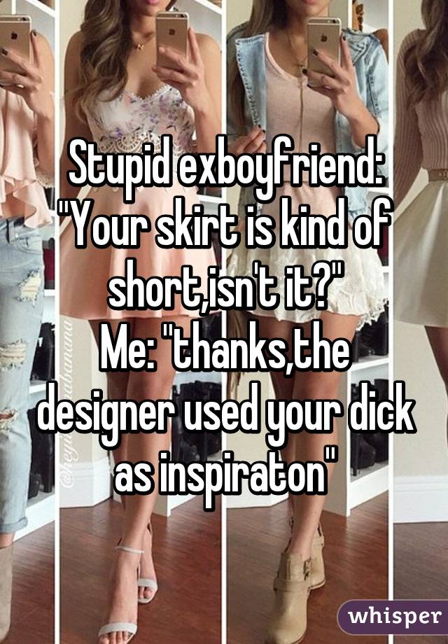 Stupid exboyfriend: "Your skirt is kind of short,isn't it?"
Me: "thanks,the designer used your dick as inspiraton"