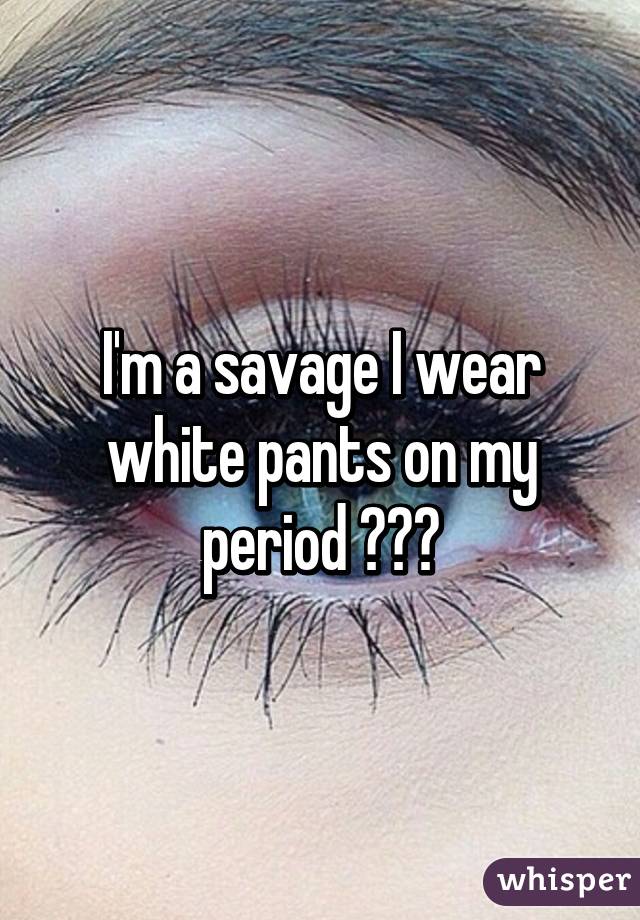 I'm a savage I wear white pants on my period 😁😅😴