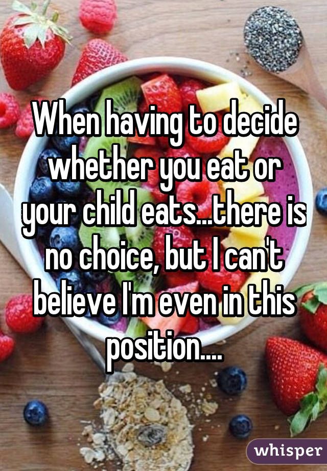 When having to decide whether you eat or your child eats...there is no choice, but I can't believe I'm even in this position....