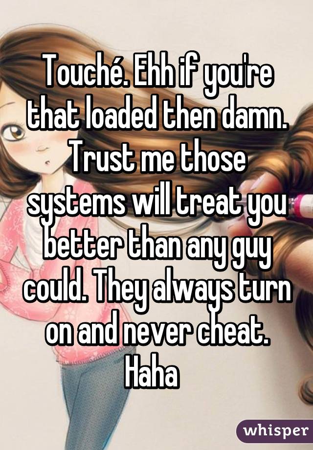 Touché. Ehh if you're that loaded then damn. Trust me those systems will treat you better than any guy could. They always turn on and never cheat. Haha  