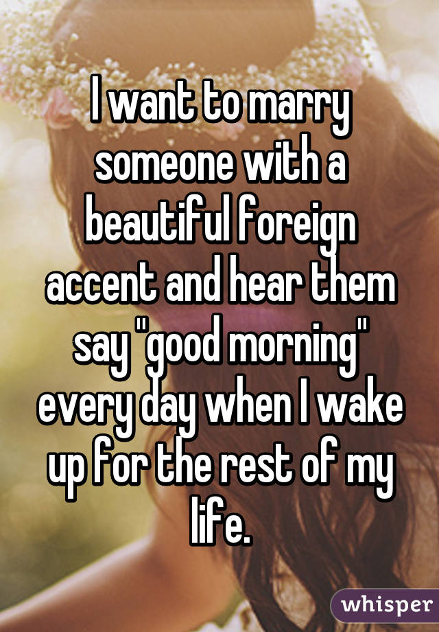 I want to marry someone with a beautiful foreign accent and hear them say "good morning" every day when I wake up for the rest of my life.